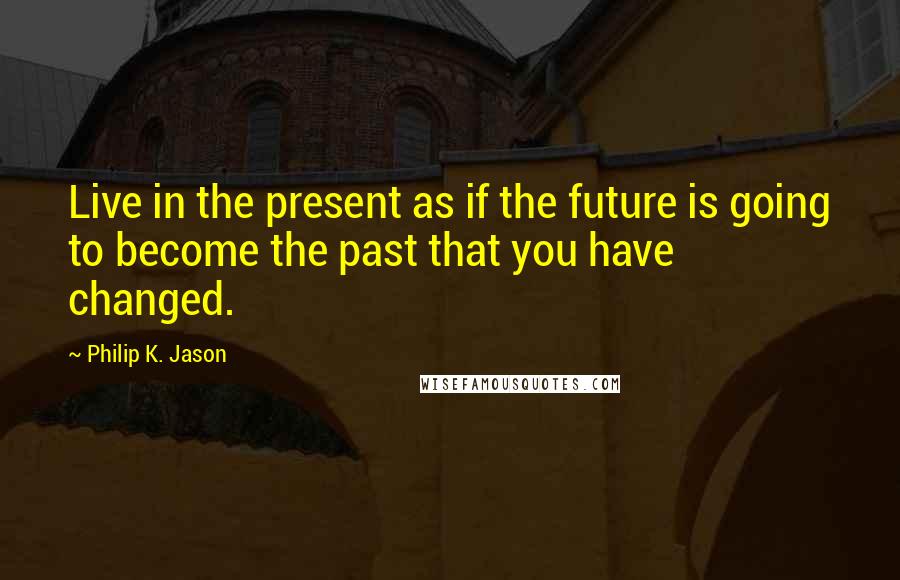 Philip K. Jason Quotes: Live in the present as if the future is going to become the past that you have changed.