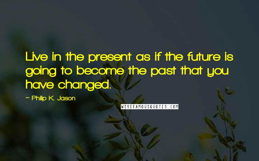 Philip K. Jason Quotes: Live in the present as if the future is going to become the past that you have changed.