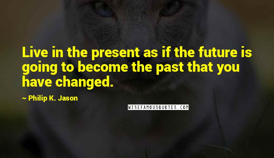 Philip K. Jason Quotes: Live in the present as if the future is going to become the past that you have changed.