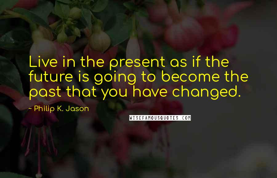 Philip K. Jason Quotes: Live in the present as if the future is going to become the past that you have changed.