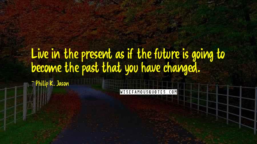 Philip K. Jason Quotes: Live in the present as if the future is going to become the past that you have changed.