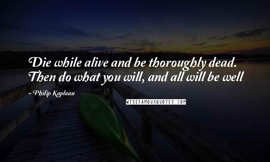 Philip Kapleau Quotes: Die while alive and be thoroughly dead. Then do what you will, and all will be well