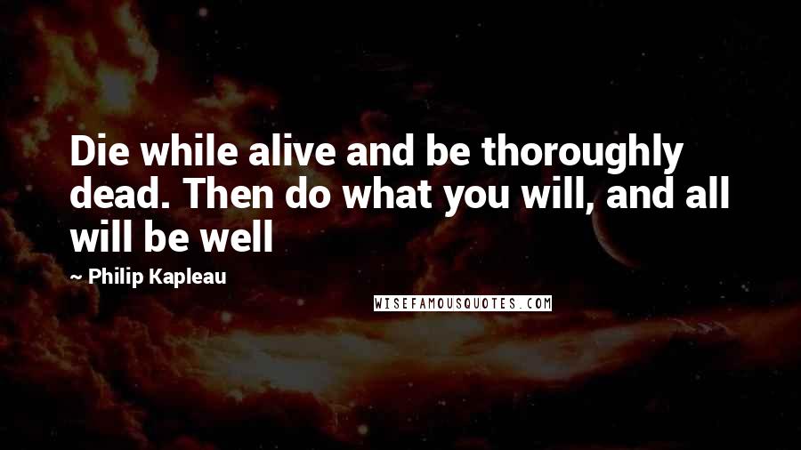 Philip Kapleau Quotes: Die while alive and be thoroughly dead. Then do what you will, and all will be well