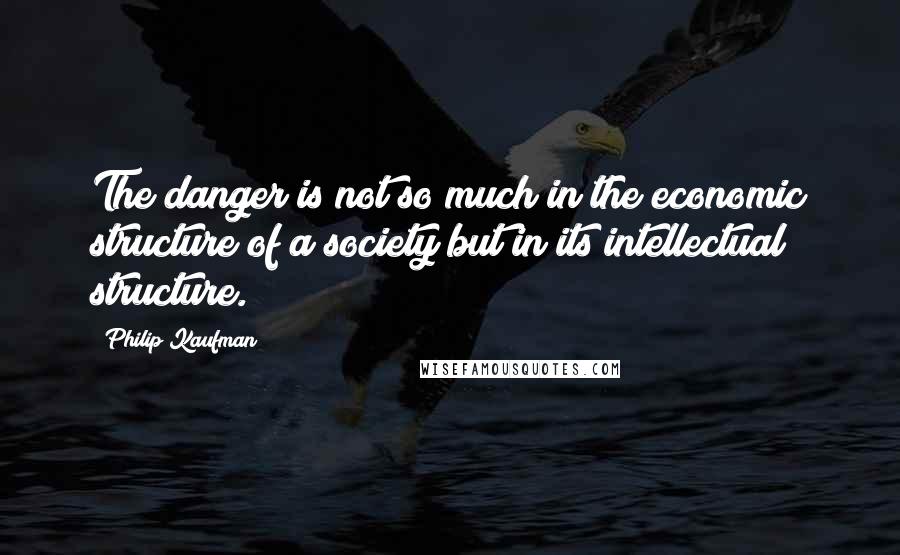 Philip Kaufman Quotes: The danger is not so much in the economic structure of a society but in its intellectual structure.
