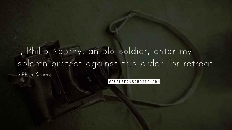 Philip Kearny Quotes: I, Philip Kearny, an old soldier, enter my solemn protest against this order for retreat.