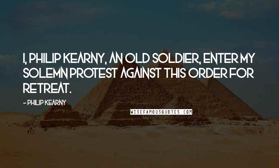 Philip Kearny Quotes: I, Philip Kearny, an old soldier, enter my solemn protest against this order for retreat.