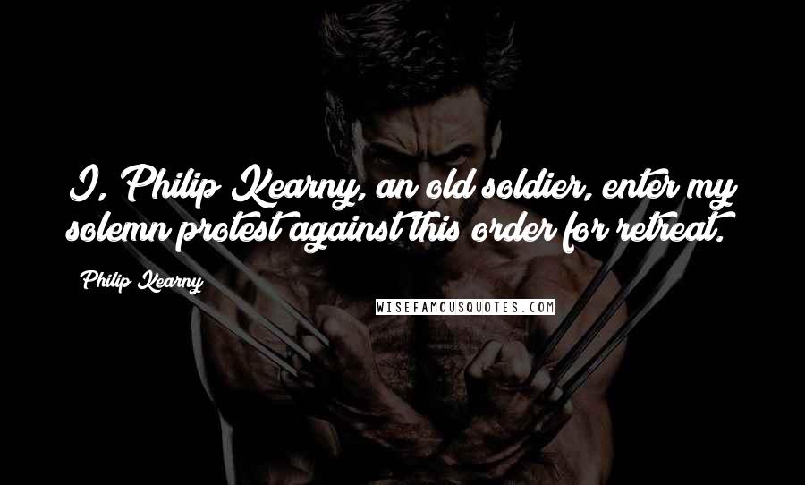 Philip Kearny Quotes: I, Philip Kearny, an old soldier, enter my solemn protest against this order for retreat.