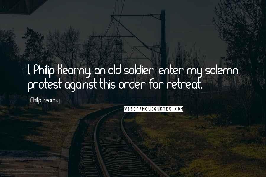 Philip Kearny Quotes: I, Philip Kearny, an old soldier, enter my solemn protest against this order for retreat.