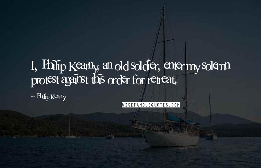 Philip Kearny Quotes: I, Philip Kearny, an old soldier, enter my solemn protest against this order for retreat.