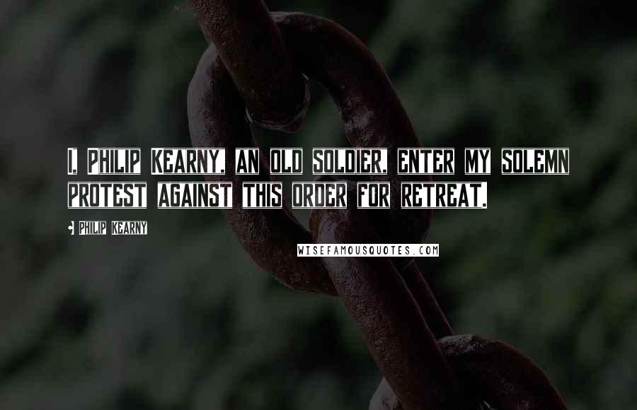 Philip Kearny Quotes: I, Philip Kearny, an old soldier, enter my solemn protest against this order for retreat.