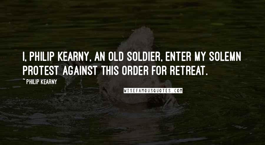 Philip Kearny Quotes: I, Philip Kearny, an old soldier, enter my solemn protest against this order for retreat.