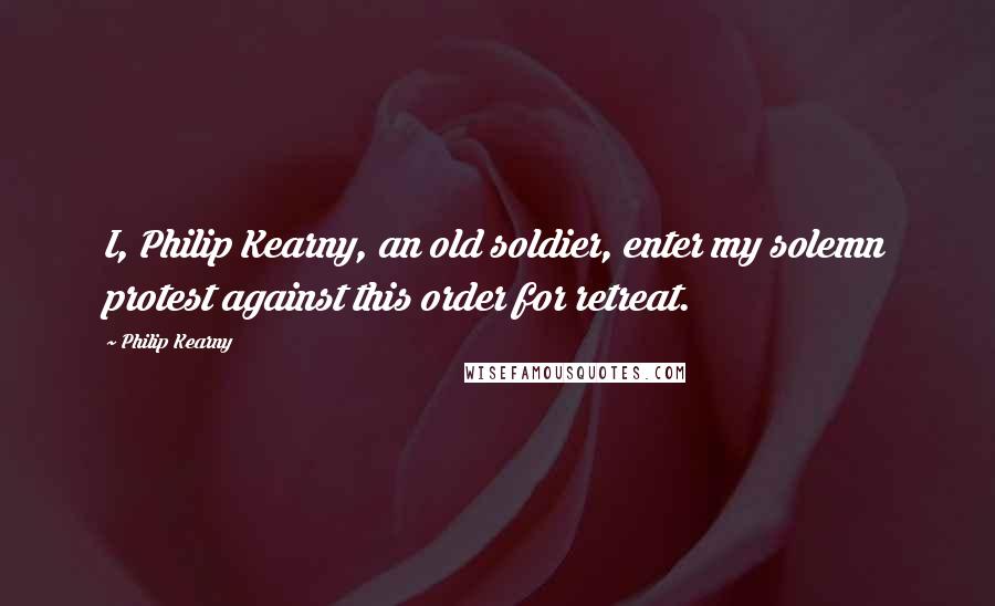 Philip Kearny Quotes: I, Philip Kearny, an old soldier, enter my solemn protest against this order for retreat.
