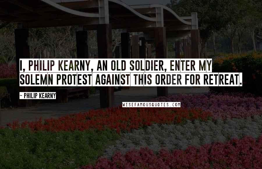 Philip Kearny Quotes: I, Philip Kearny, an old soldier, enter my solemn protest against this order for retreat.