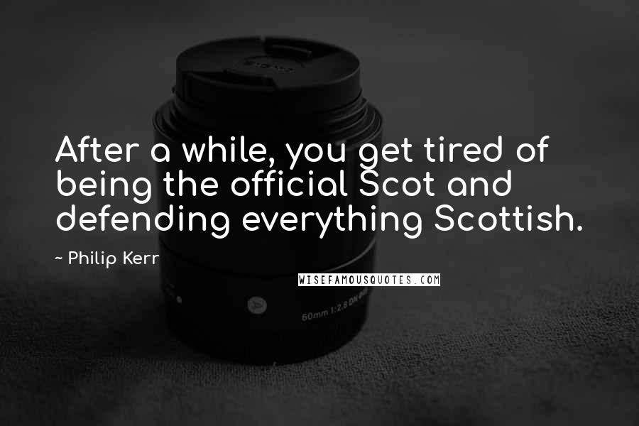 Philip Kerr Quotes: After a while, you get tired of being the official Scot and defending everything Scottish.