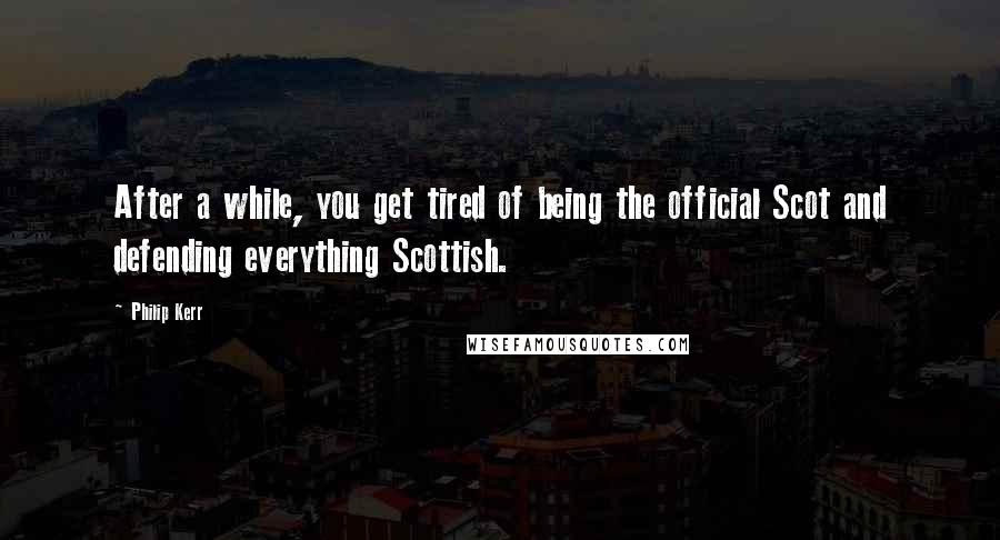 Philip Kerr Quotes: After a while, you get tired of being the official Scot and defending everything Scottish.