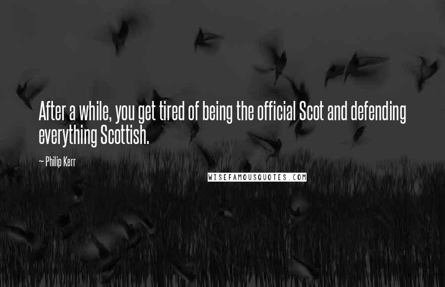 Philip Kerr Quotes: After a while, you get tired of being the official Scot and defending everything Scottish.