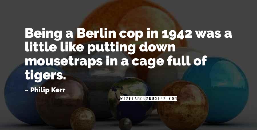 Philip Kerr Quotes: Being a Berlin cop in 1942 was a little like putting down mousetraps in a cage full of tigers.