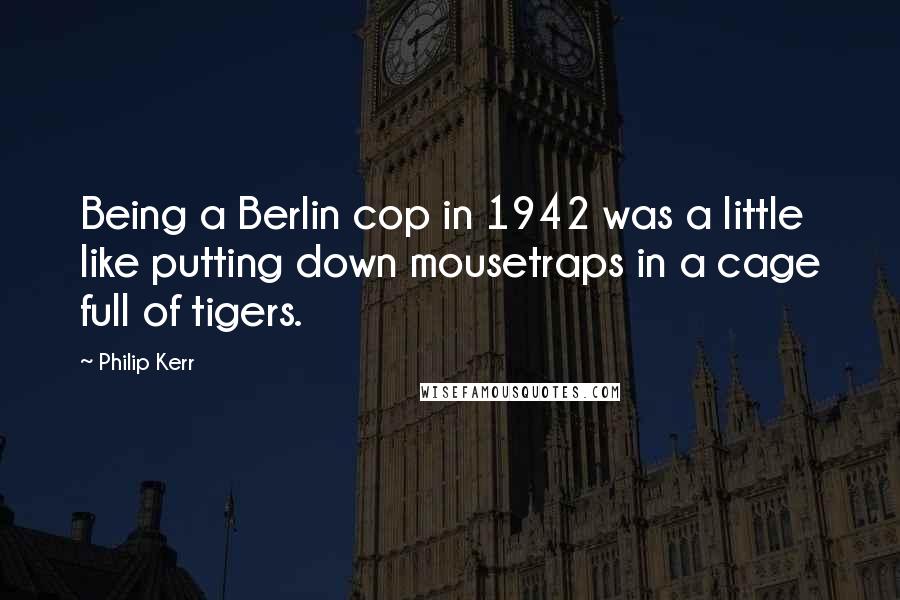 Philip Kerr Quotes: Being a Berlin cop in 1942 was a little like putting down mousetraps in a cage full of tigers.