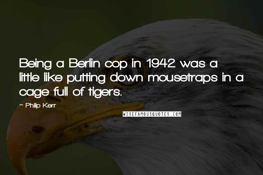Philip Kerr Quotes: Being a Berlin cop in 1942 was a little like putting down mousetraps in a cage full of tigers.