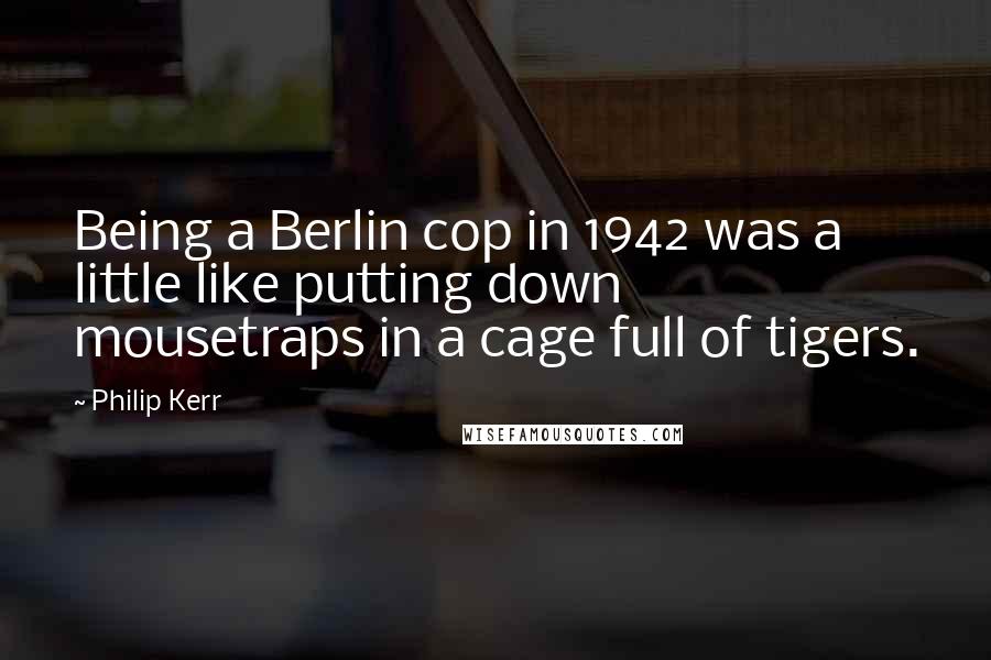 Philip Kerr Quotes: Being a Berlin cop in 1942 was a little like putting down mousetraps in a cage full of tigers.