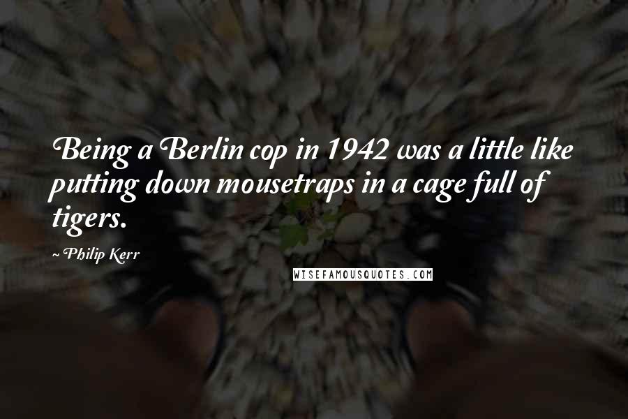 Philip Kerr Quotes: Being a Berlin cop in 1942 was a little like putting down mousetraps in a cage full of tigers.