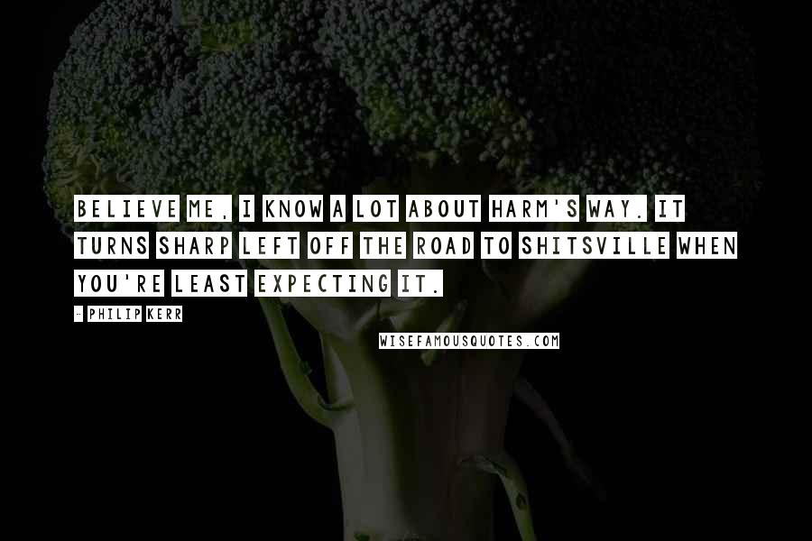 Philip Kerr Quotes: Believe me, I know a lot about harm's way. It turns sharp left off the road to Shitsville when you're least expecting it.