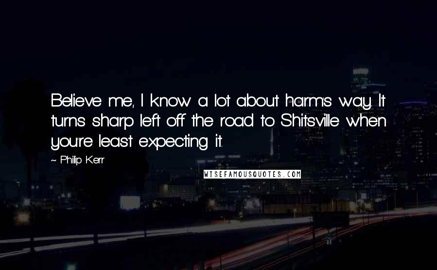 Philip Kerr Quotes: Believe me, I know a lot about harm's way. It turns sharp left off the road to Shitsville when you're least expecting it.