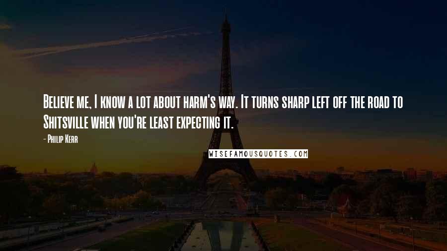 Philip Kerr Quotes: Believe me, I know a lot about harm's way. It turns sharp left off the road to Shitsville when you're least expecting it.