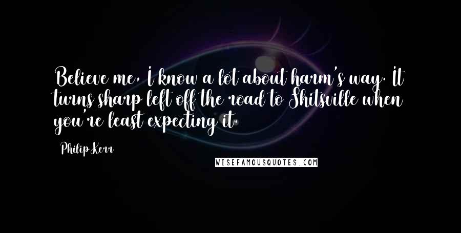 Philip Kerr Quotes: Believe me, I know a lot about harm's way. It turns sharp left off the road to Shitsville when you're least expecting it.