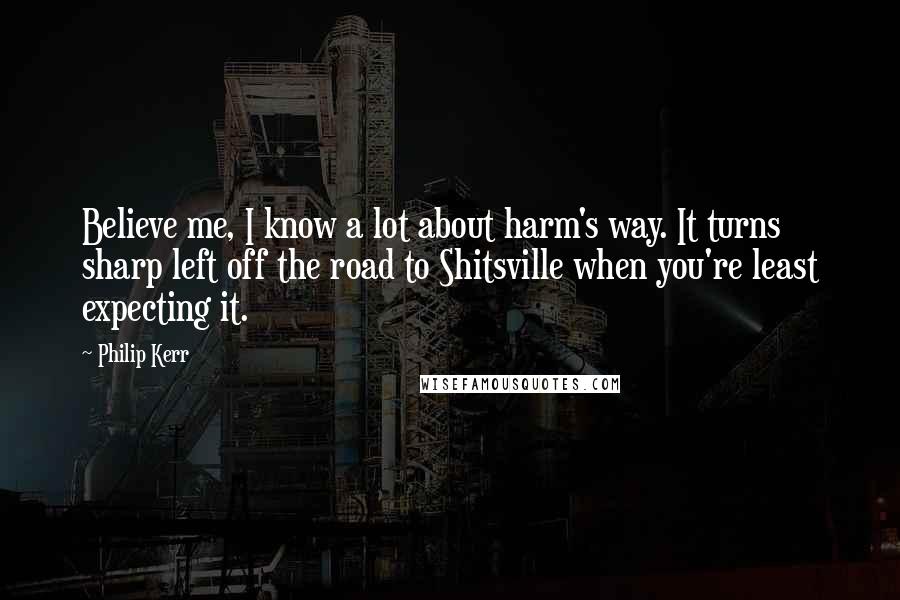 Philip Kerr Quotes: Believe me, I know a lot about harm's way. It turns sharp left off the road to Shitsville when you're least expecting it.