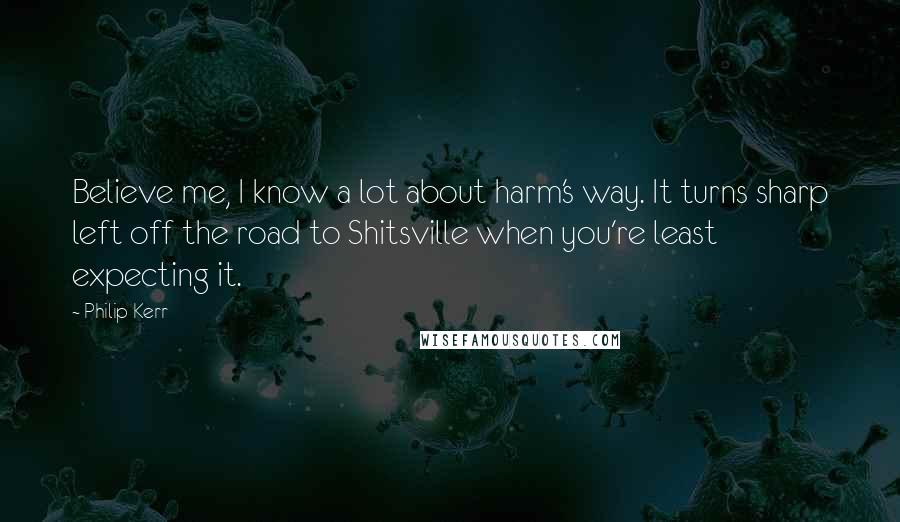 Philip Kerr Quotes: Believe me, I know a lot about harm's way. It turns sharp left off the road to Shitsville when you're least expecting it.