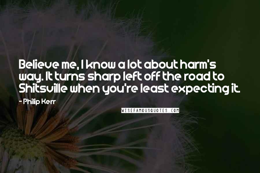 Philip Kerr Quotes: Believe me, I know a lot about harm's way. It turns sharp left off the road to Shitsville when you're least expecting it.