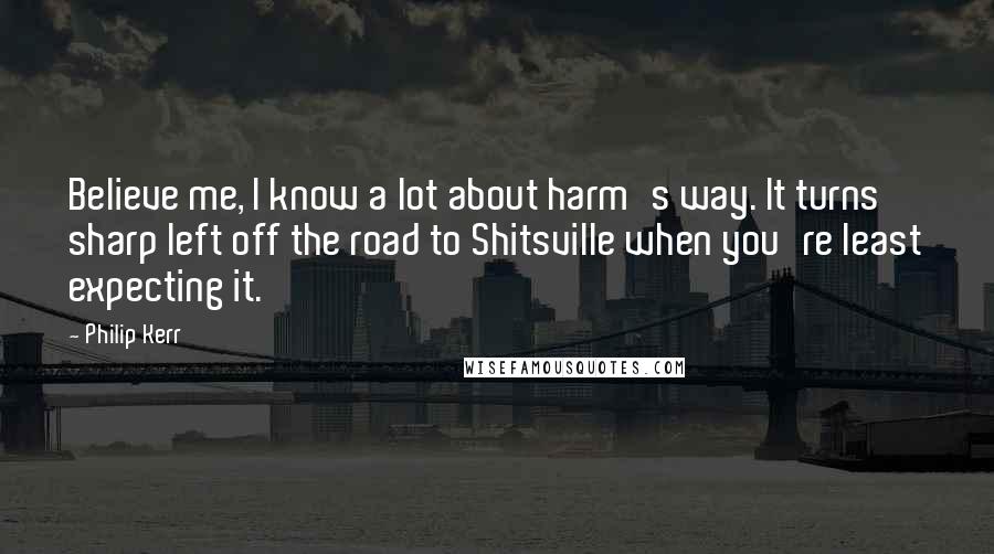 Philip Kerr Quotes: Believe me, I know a lot about harm's way. It turns sharp left off the road to Shitsville when you're least expecting it.