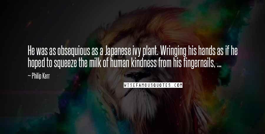 Philip Kerr Quotes: He was as obsequious as a Japanese ivy plant. Wringing his hands as if he hoped to squeeze the milk of human kindness from his fingernails, ...