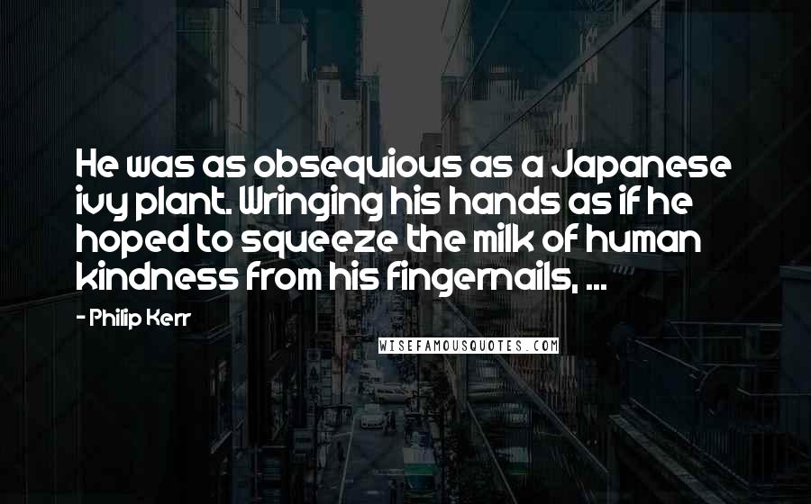 Philip Kerr Quotes: He was as obsequious as a Japanese ivy plant. Wringing his hands as if he hoped to squeeze the milk of human kindness from his fingernails, ...