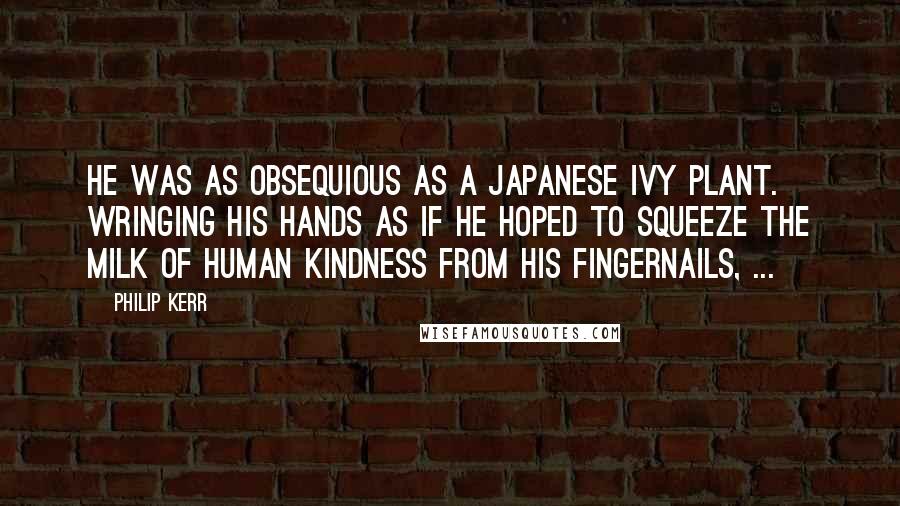 Philip Kerr Quotes: He was as obsequious as a Japanese ivy plant. Wringing his hands as if he hoped to squeeze the milk of human kindness from his fingernails, ...