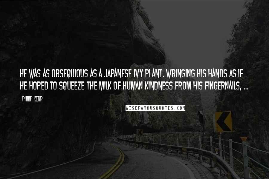 Philip Kerr Quotes: He was as obsequious as a Japanese ivy plant. Wringing his hands as if he hoped to squeeze the milk of human kindness from his fingernails, ...