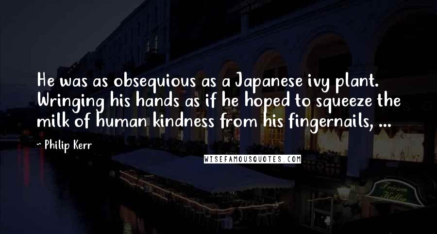 Philip Kerr Quotes: He was as obsequious as a Japanese ivy plant. Wringing his hands as if he hoped to squeeze the milk of human kindness from his fingernails, ...