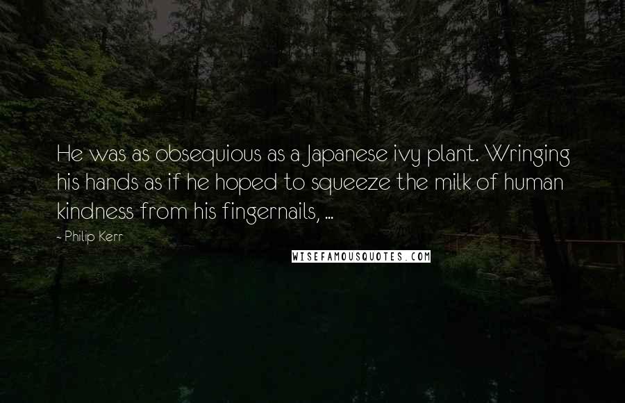 Philip Kerr Quotes: He was as obsequious as a Japanese ivy plant. Wringing his hands as if he hoped to squeeze the milk of human kindness from his fingernails, ...