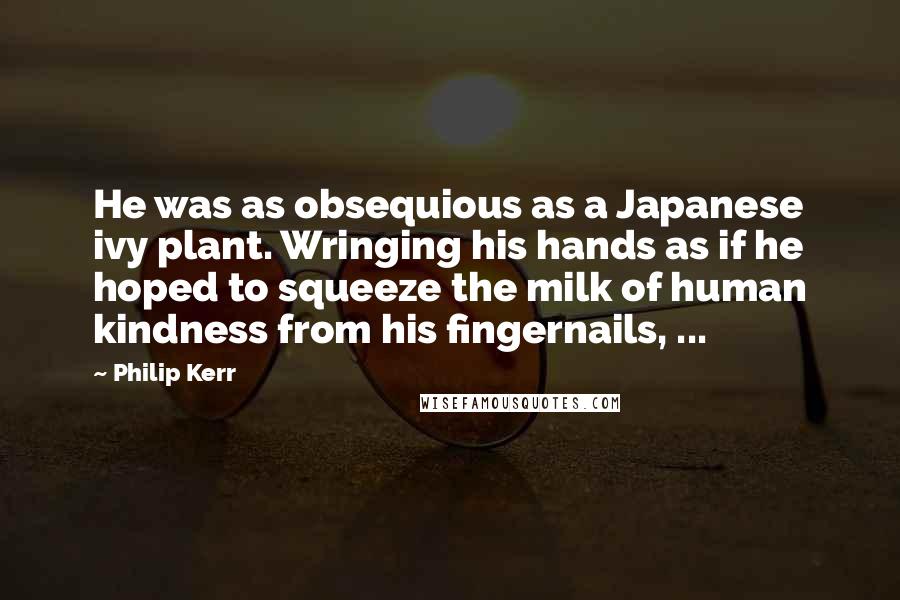 Philip Kerr Quotes: He was as obsequious as a Japanese ivy plant. Wringing his hands as if he hoped to squeeze the milk of human kindness from his fingernails, ...