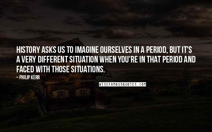 Philip Kerr Quotes: History asks us to imagine ourselves in a period, but it's a very different situation when you're in that period and faced with those situations.