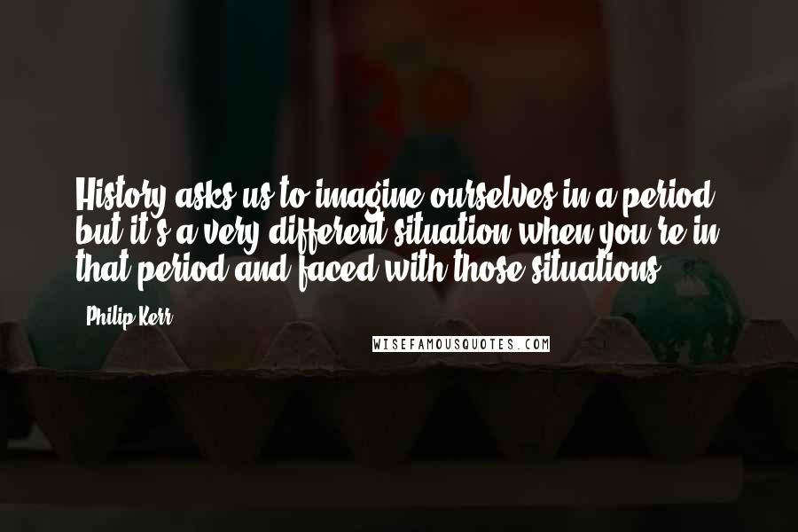 Philip Kerr Quotes: History asks us to imagine ourselves in a period, but it's a very different situation when you're in that period and faced with those situations.