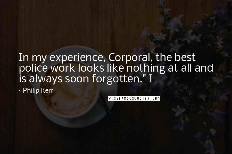 Philip Kerr Quotes: In my experience, Corporal, the best police work looks like nothing at all and is always soon forgotten." I