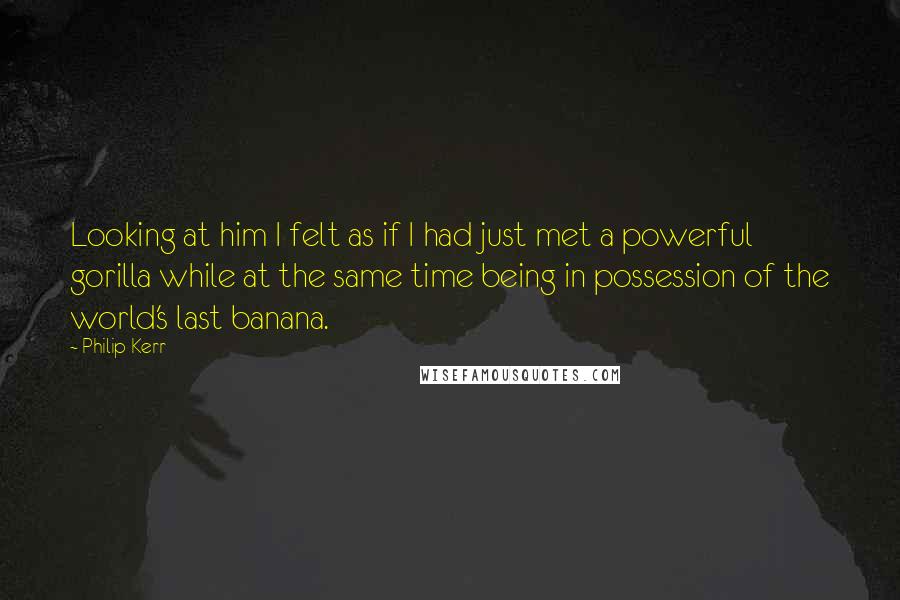 Philip Kerr Quotes: Looking at him I felt as if I had just met a powerful gorilla while at the same time being in possession of the world's last banana.