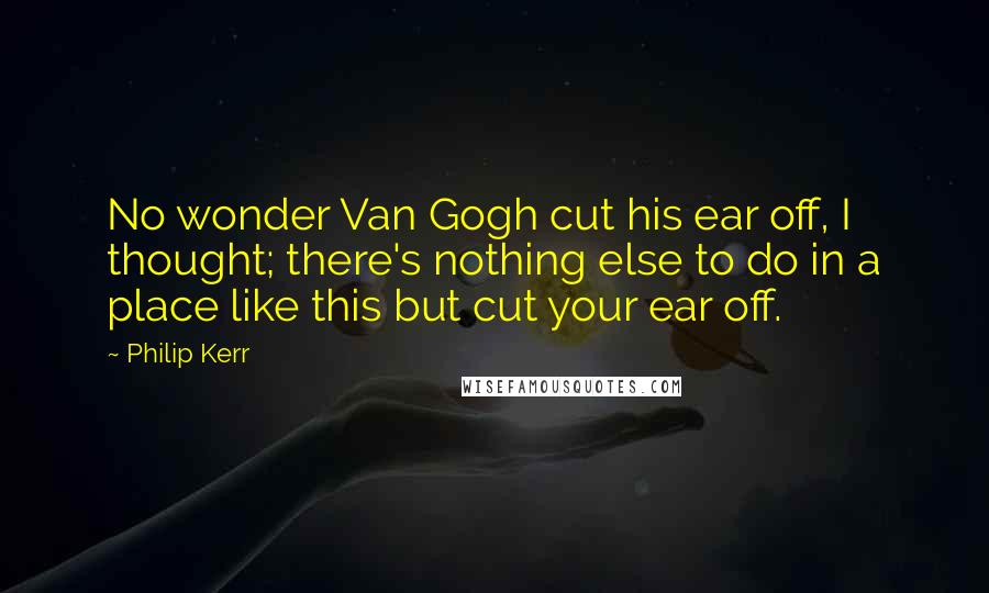 Philip Kerr Quotes: No wonder Van Gogh cut his ear off, I thought; there's nothing else to do in a place like this but cut your ear off.