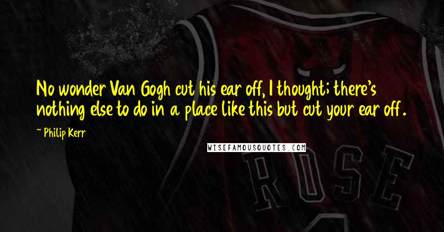 Philip Kerr Quotes: No wonder Van Gogh cut his ear off, I thought; there's nothing else to do in a place like this but cut your ear off.