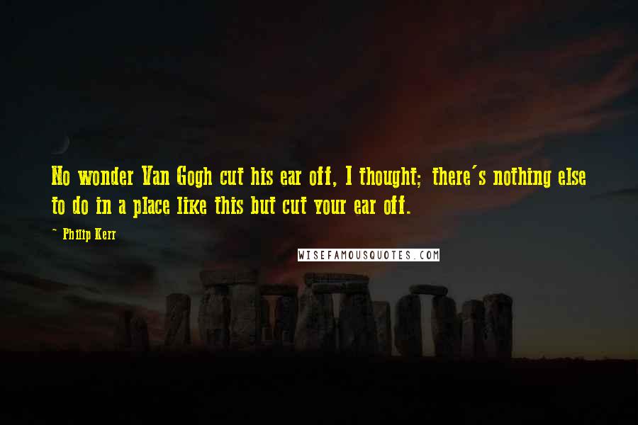 Philip Kerr Quotes: No wonder Van Gogh cut his ear off, I thought; there's nothing else to do in a place like this but cut your ear off.