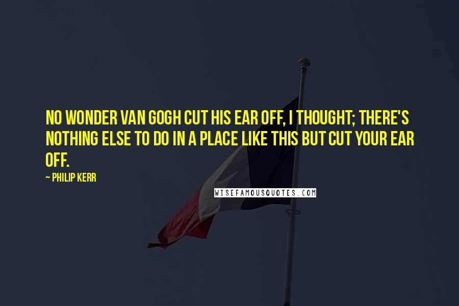 Philip Kerr Quotes: No wonder Van Gogh cut his ear off, I thought; there's nothing else to do in a place like this but cut your ear off.