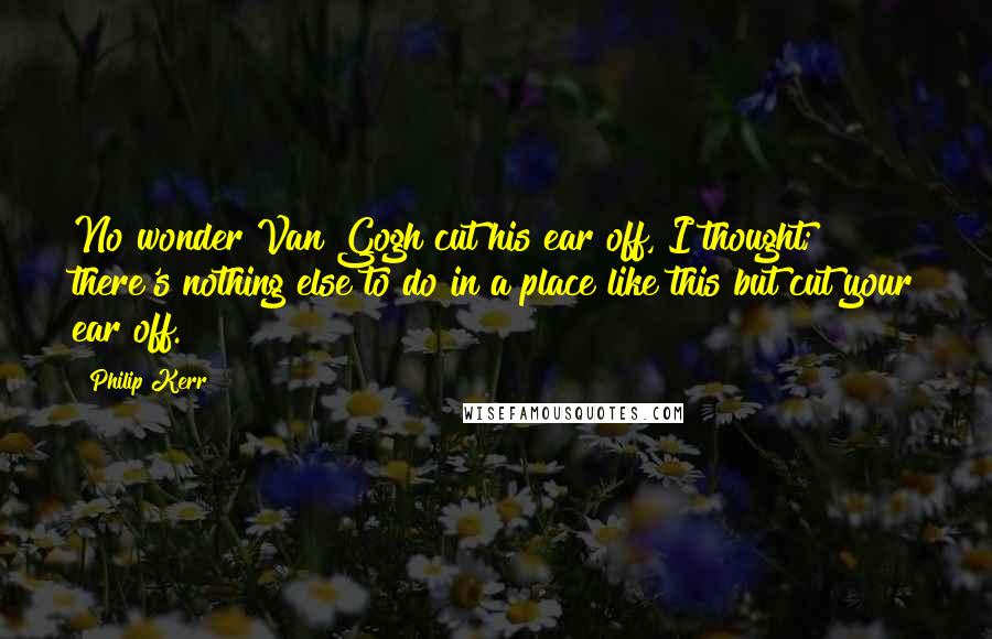 Philip Kerr Quotes: No wonder Van Gogh cut his ear off, I thought; there's nothing else to do in a place like this but cut your ear off.