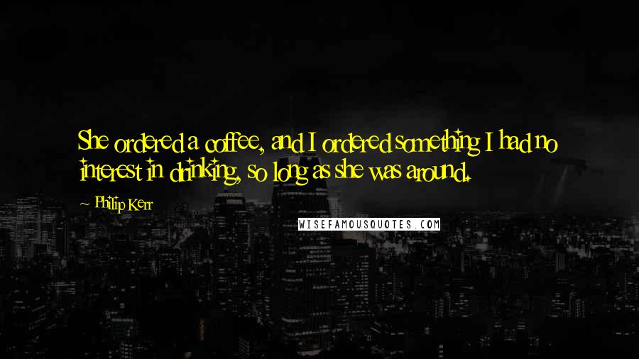 Philip Kerr Quotes: She ordered a coffee, and I ordered something I had no interest in drinking, so long as she was around.